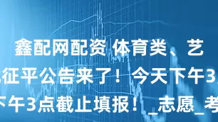 鑫配网配资 体育类、艺术类提前批征平公告来了！今天下午3点截止填报！_志愿_考生_科目
