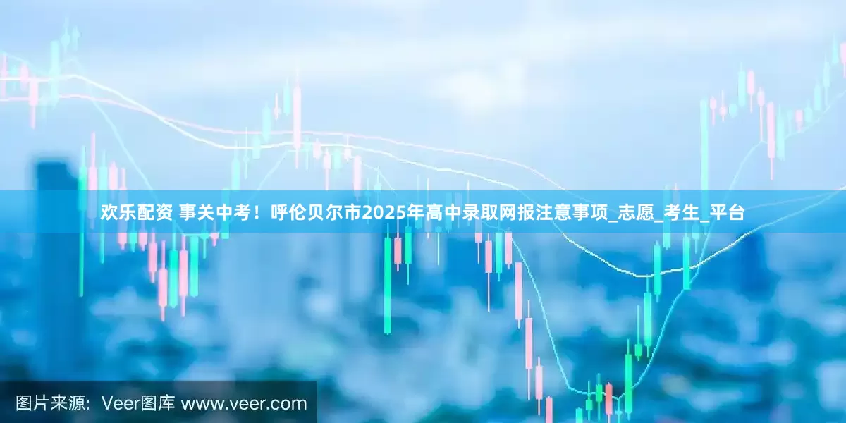 欢乐配资 事关中考！呼伦贝尔市2025年高中录取网报注意事项_志愿_考生_平台