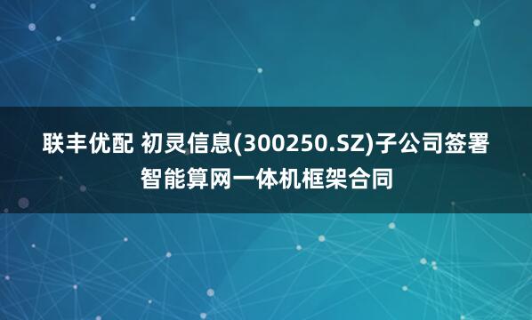 联丰优配 初灵信息(300250.SZ)子公司签署智能算网一体机框架合同