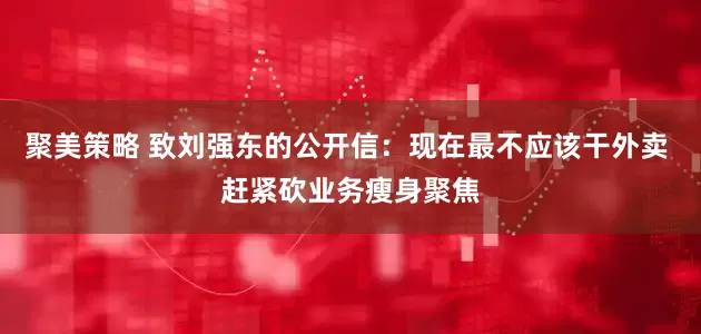 聚美策略 致刘强东的公开信：现在最不应该干外卖 赶紧砍业务瘦身聚焦