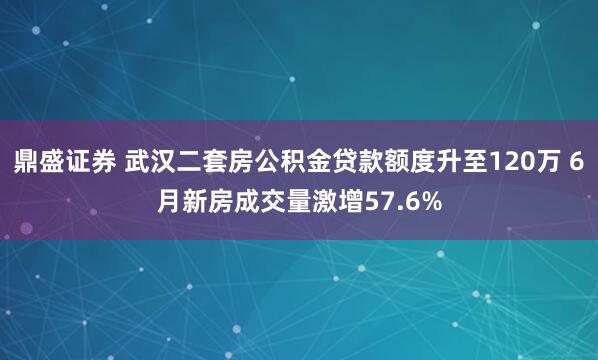 鼎盛证券 武汉二套房公积金贷款额度升至120万 6月新房成交量激增57.6%