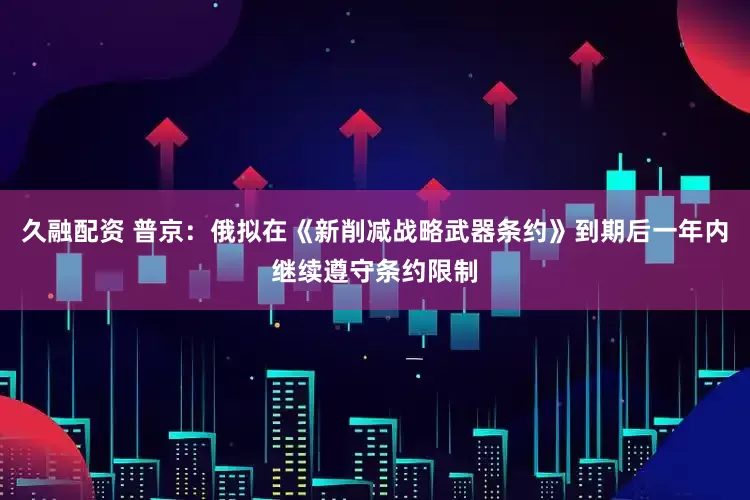 久融配资 普京：俄拟在《新削减战略武器条约》到期后一年内继续遵守条约限制