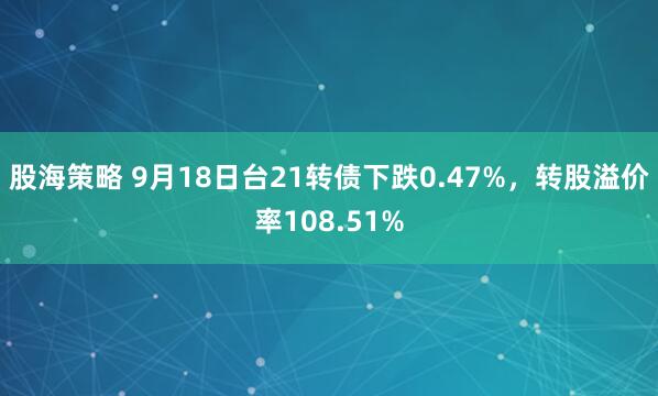股海策略 9月18日台21转债下跌0.47%，转股溢价率108.51%