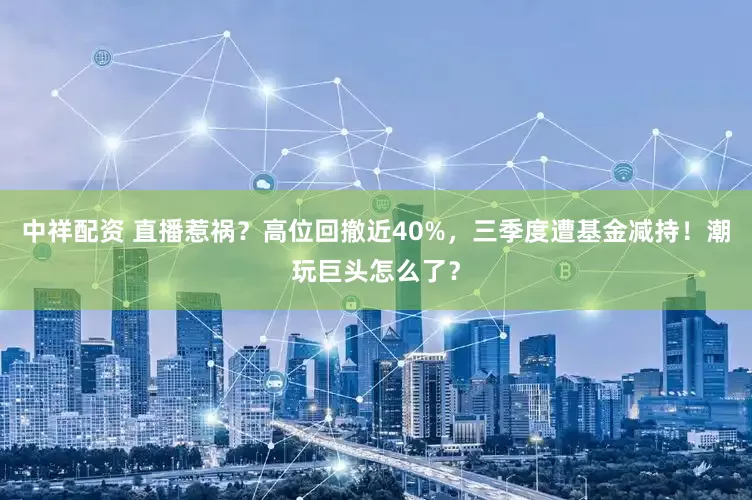 中祥配资 直播惹祸？高位回撤近40%，三季度遭基金减持！潮玩巨头怎么了？