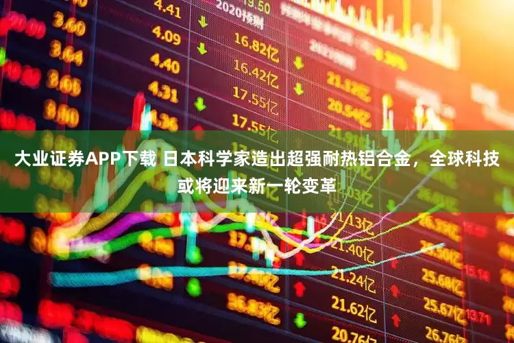 大业证券APP下载 日本科学家造出超强耐热铝合金，全球科技或将迎来新一轮变革