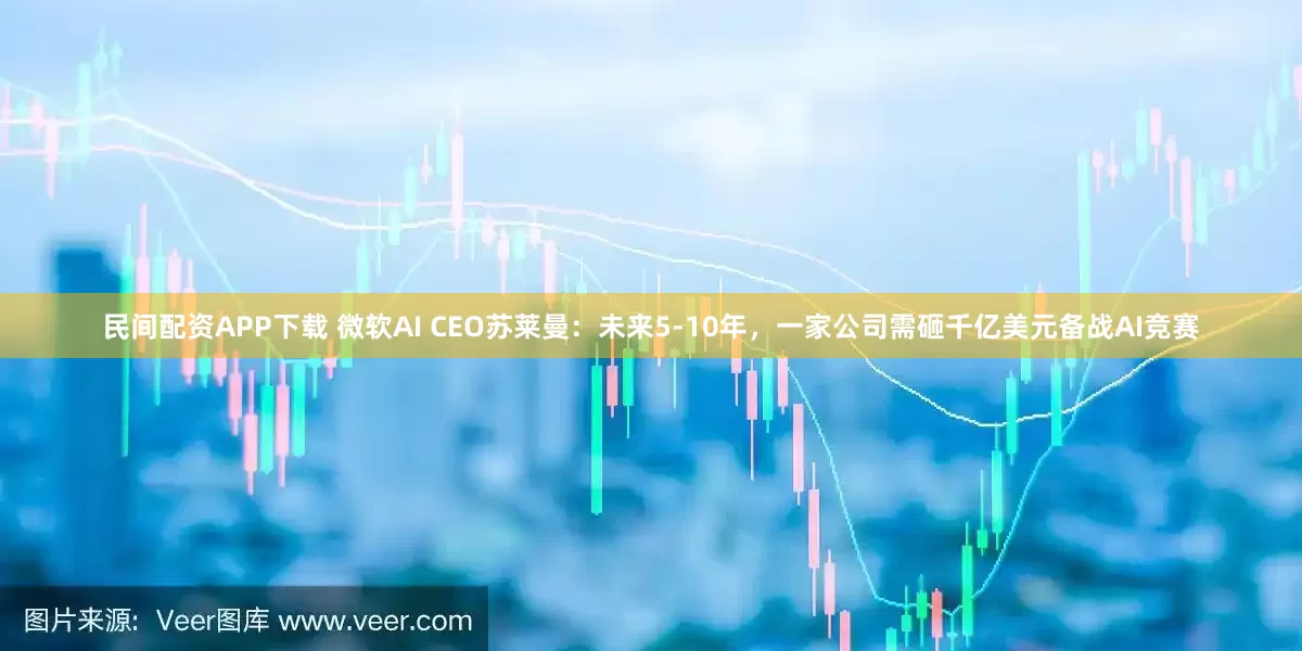 民间配资APP下载 微软AI CEO苏莱曼：未来5-10年，一家公司需砸千亿美元备战AI竞赛