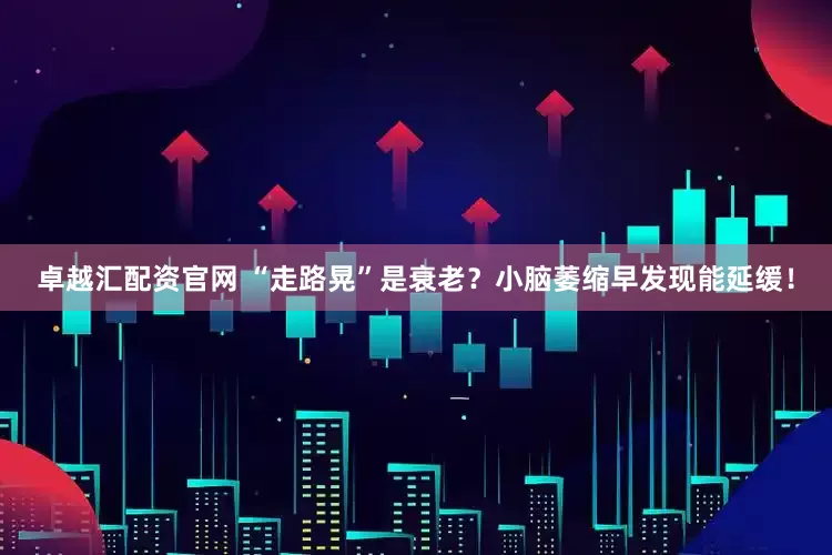 卓越汇配资官网 “走路晃”是衰老？小脑萎缩早发现能延缓！