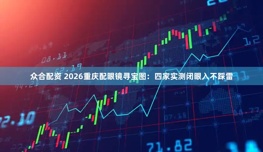 众合配资 2026重庆配眼镜寻宝图：四家实测闭眼入不踩雷