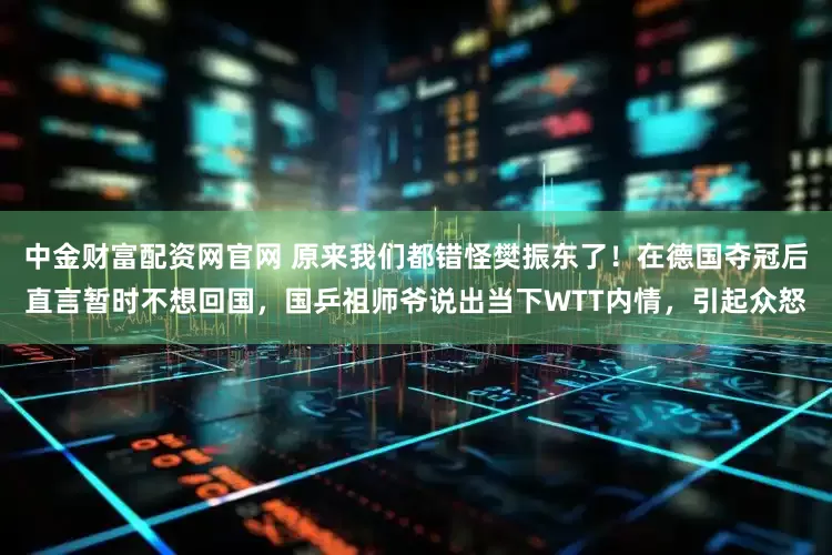 中金财富配资网官网 原来我们都错怪樊振东了！在德国夺冠后直言暂时不想回国，国乒祖师爷说出当下WTT内情，引起众怒