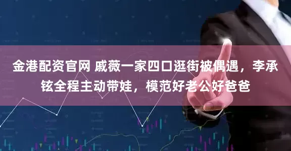 金港配资官网 戚薇一家四口逛街被偶遇，李承铉全程主动带娃，模范好老公好爸爸