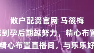 散户配资官网 马筱梅好拼，越到孕后期越努力，精心布置直播间，与乐乐好欢乐
