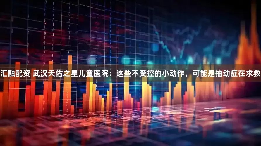 汇融配资 武汉天佑之星儿童医院：这些不受控的小动作，可能是抽动症在求救