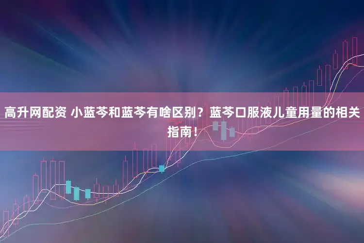 高升网配资 小蓝芩和蓝芩有啥区别？蓝芩口服液儿童用量的相关指南！